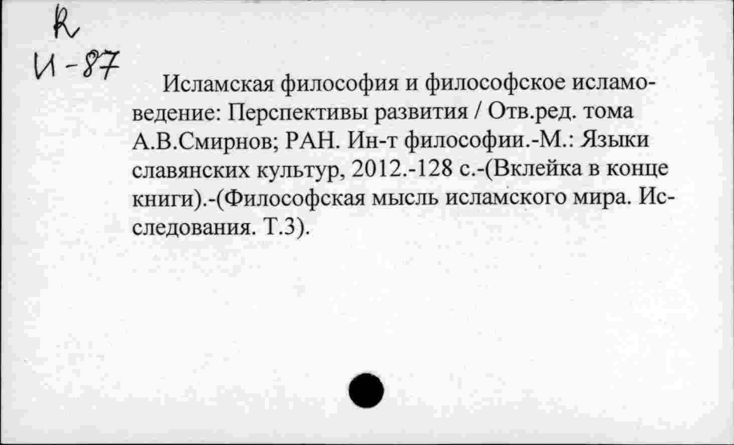 ﻿Исламская философия и философское исламоведение: Перспективы развития / Отв.ред. тома А.В.Смирнов; РАН. Ин-т философии.-М.: Языки славянских культур, 2012.-128 с.-(Вклейка в конце книги).-(Философская мысль исламского мира. Исследования. Т.З).